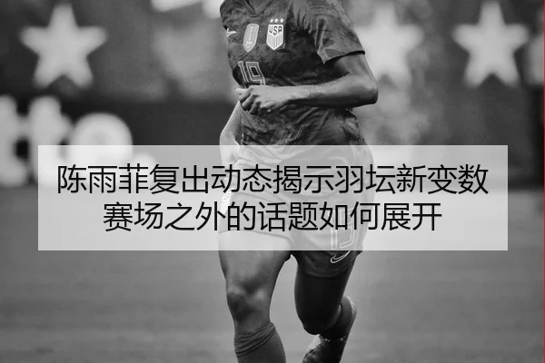 陈雨菲复出动态揭示羽坛新变数 赛场之外的话题如何展开