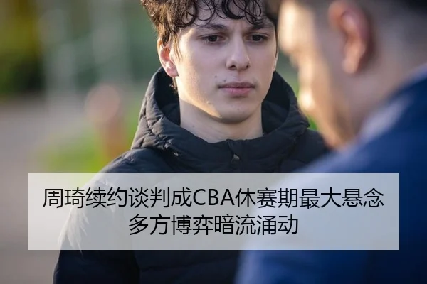 周琦续约谈判成CBA休赛期最大悬念 多方博弈暗流涌动